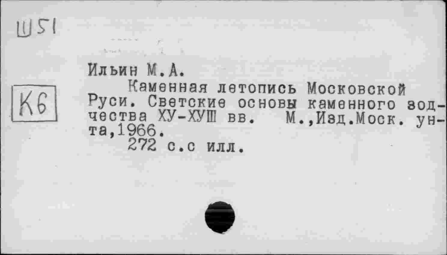 ﻿un
Кб
Ильин М.А.
Каменная летопись Московской Руси. Светские основы каменного зодчества ХУ-ХУШ вв. М.,Изд.Моск. унта,1966.	J
272 с.с илл.